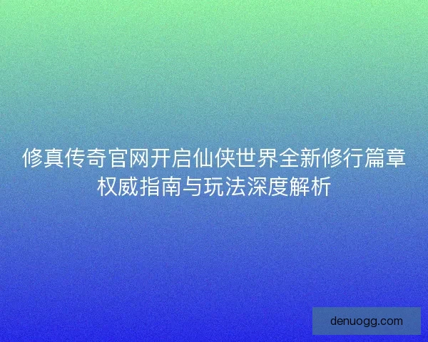 修真传奇官网开启仙侠世界全新修行篇章权威指南与玩法深度解析